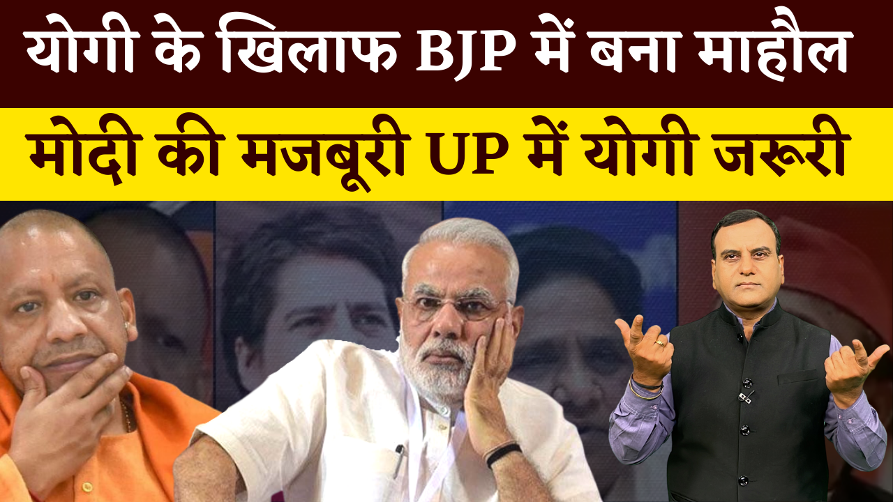 UP चुनाव में योगी के खिलाफ BJP में बना माहौल, मोदी की मजबूरी UP में योगी जरूरी